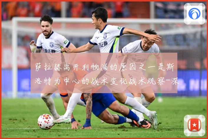 萨拉赫离开利物浦的原因之一是斯洛特为中心的战术变化战术观察-深度解析