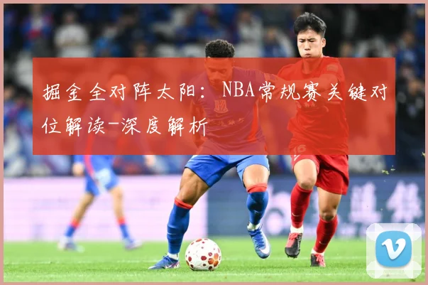掘金全对阵太阳：NBA常规赛关键对位解读-深度解析