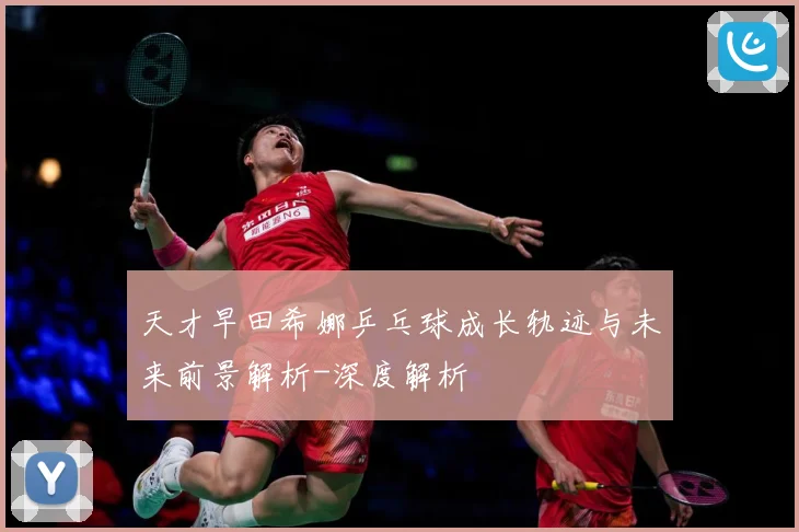 天才早田希娜乒乓球成长轨迹与未来前景解析-深度解析